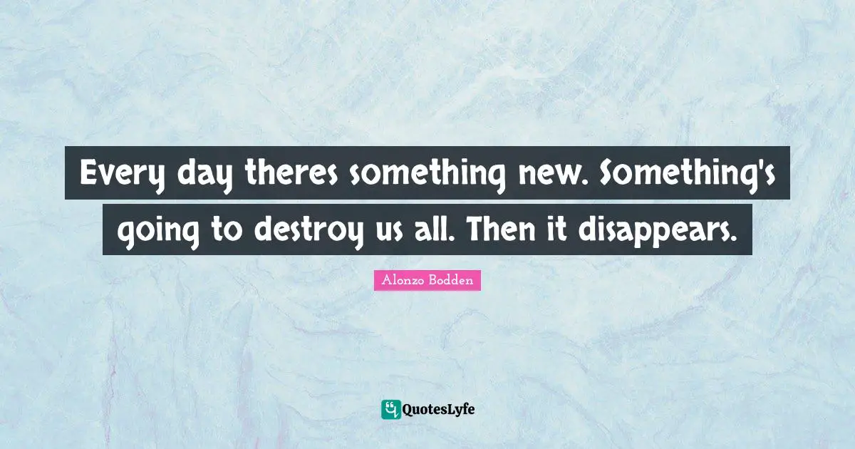 Every day theres something new. Something's going to destroy us all. Then it disappears.