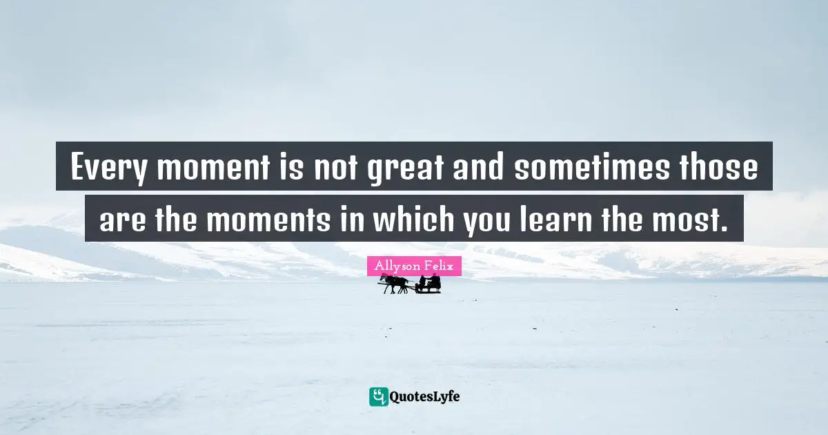 Every moment is not great and sometimes those are the moments in which you learn the most.