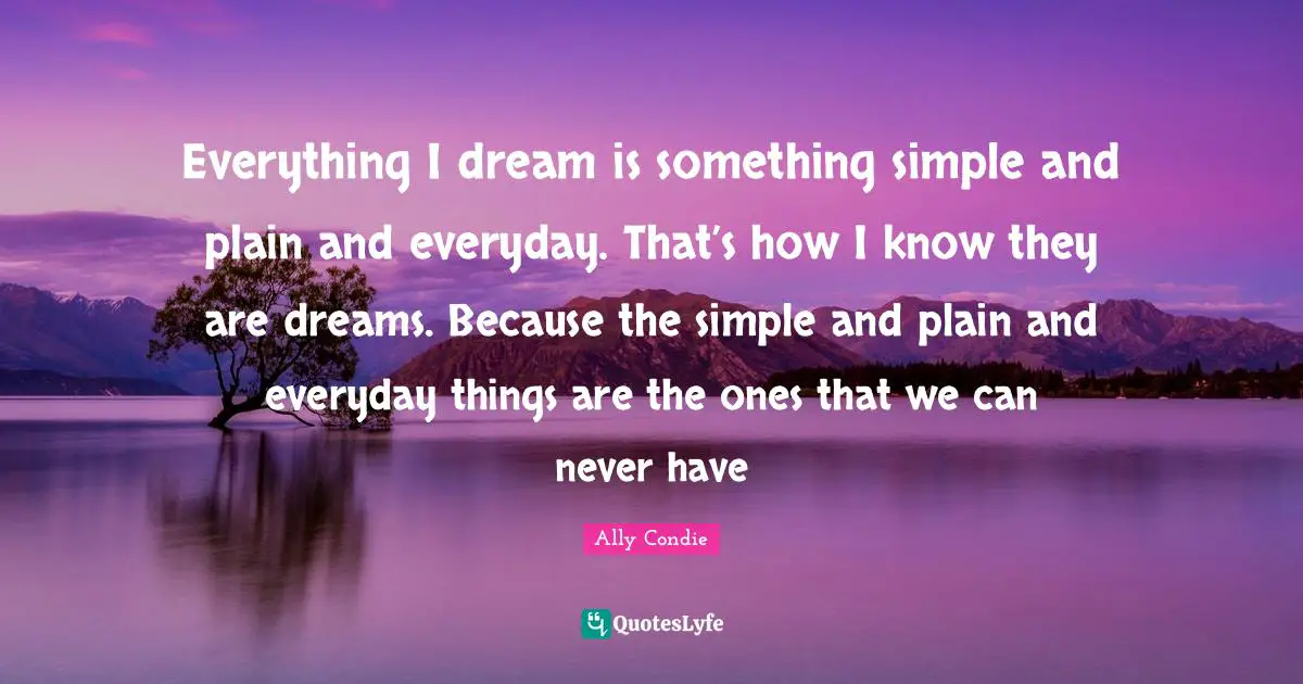 Everything I dream is something simple and plain and everyday. That’s how I know they are dreams. Because the simple and plain and everyday things are the ones that we can never have