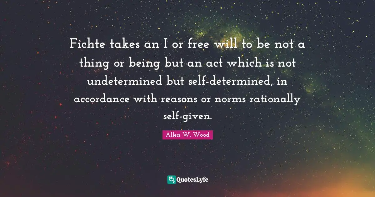 Allen W. Wood Quotes: "Fichte takes an I or free will to be not a thing or being but an act which is not undetermined but self-determined, in accordance with reasons or norms rationally self-given."