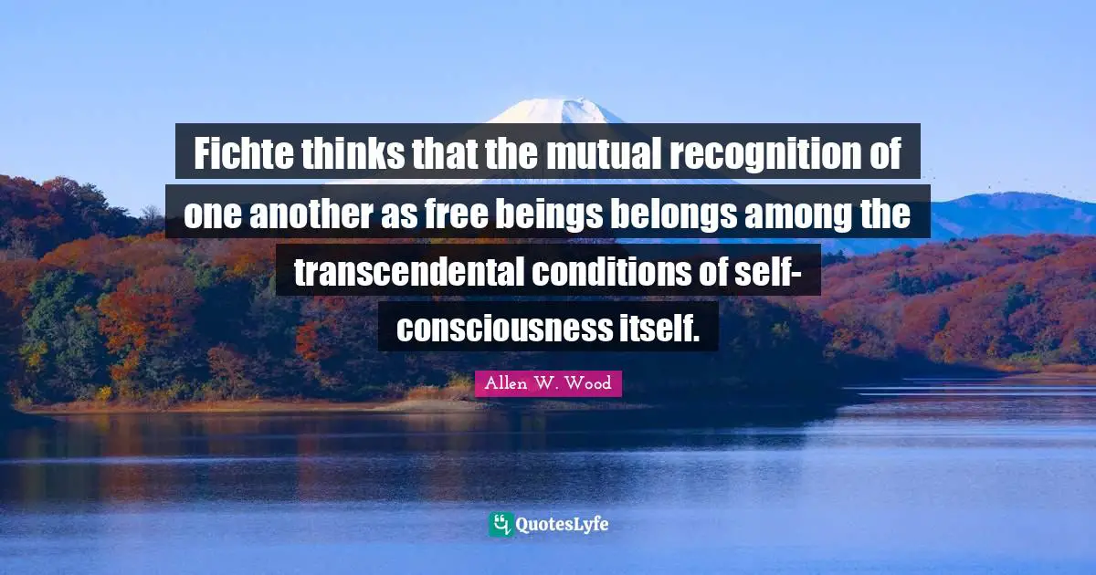 Fichte thinks that the mutual recognition of one another as free beings belongs among the transcendental conditions of self-consciousness itself.
