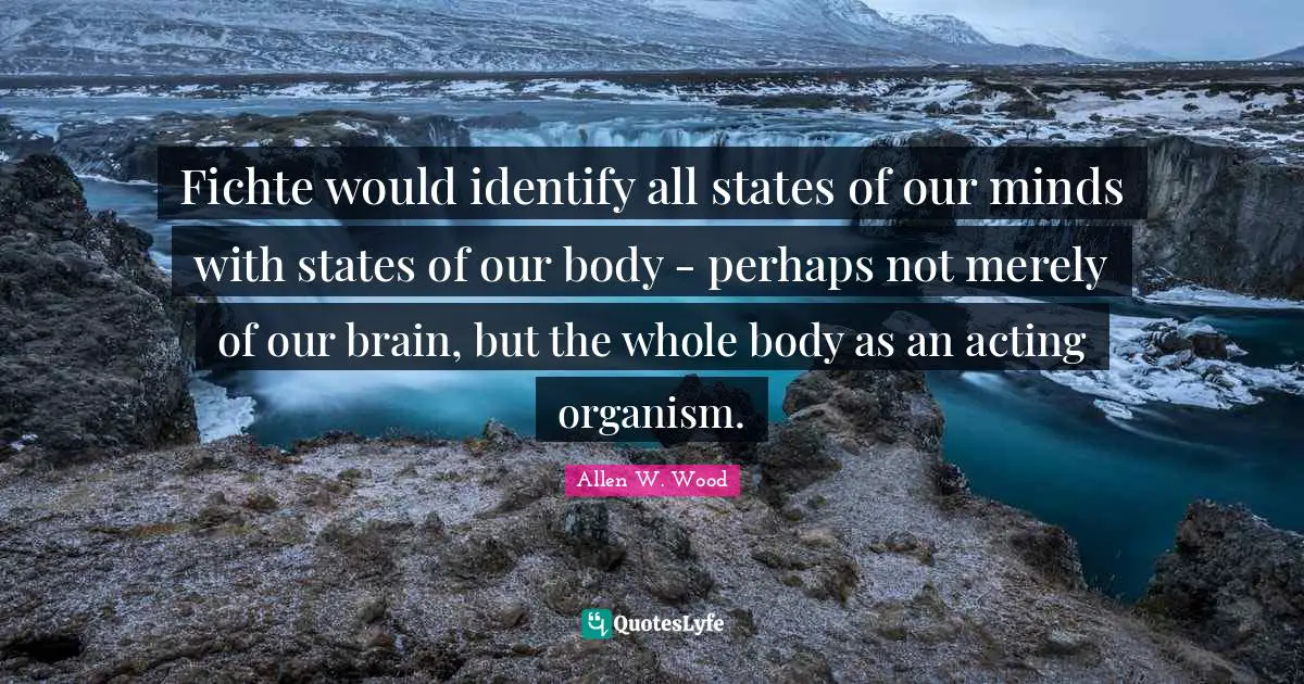 Allen W. Wood Quotes: "Fichte would identify all states of our minds with states of our body - perhaps not merely of our brain, but the whole body as an acting organism."