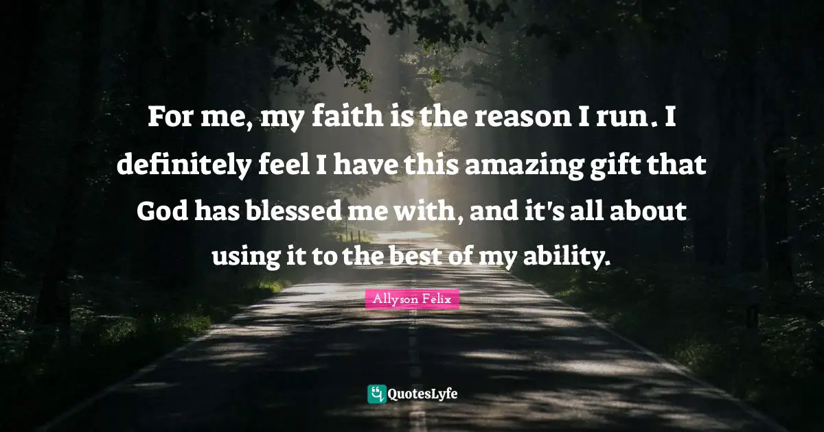 For me, my faith is the reason I run. I definitely feel I have this amazing gift that God has blessed me with, and it's all about using it to the best of my ability.