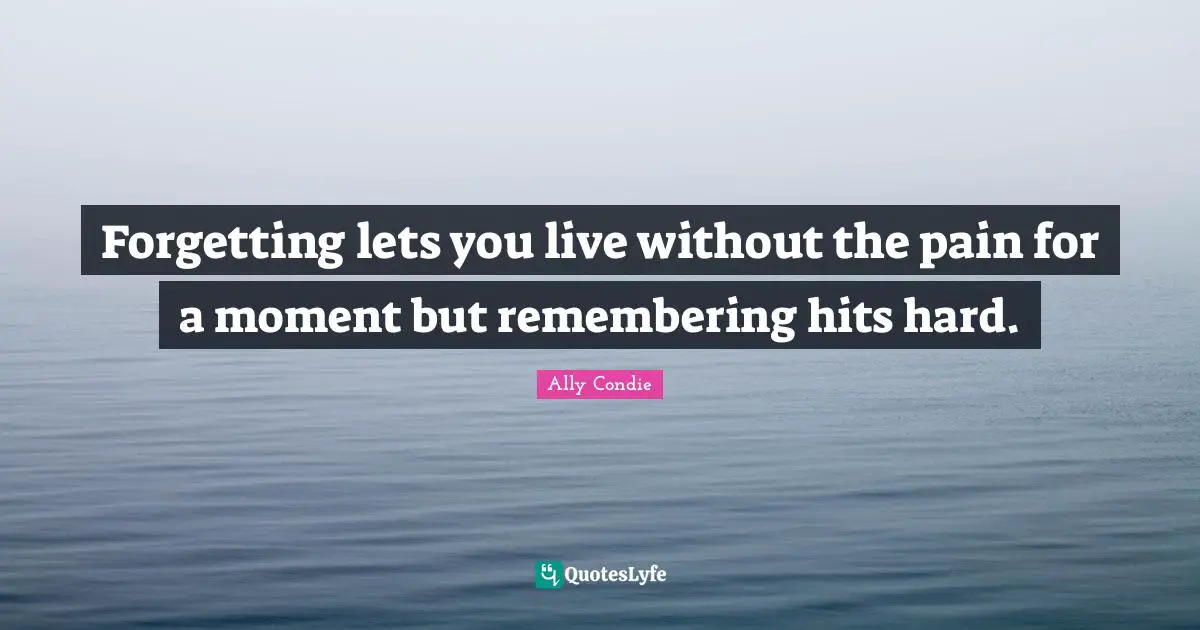 Forgetting lets you live without the pain for a moment but remembering hits hard.