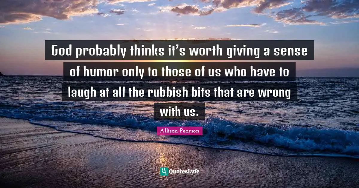 God probably thinks it’s worth giving a sense of humor only to those of us who have to laugh at all the rubbish bits that are wrong with us.