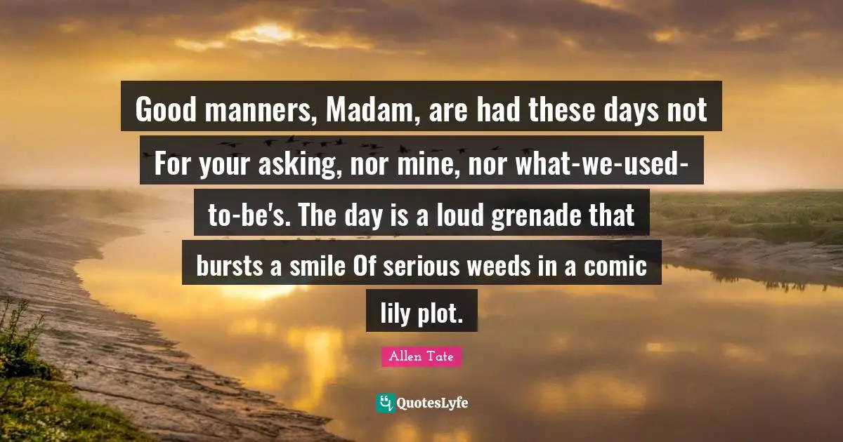 Good manners, Madam, are had these days not For your asking, nor mine, nor what-we-used-to-be's. The day is a loud grenade that bursts a smile Of serious weeds in a comic lily plot.