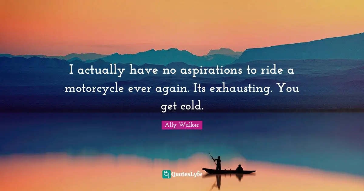 I actually have no aspirations to ride a motorcycle ever again. Its exhausting. You get cold.