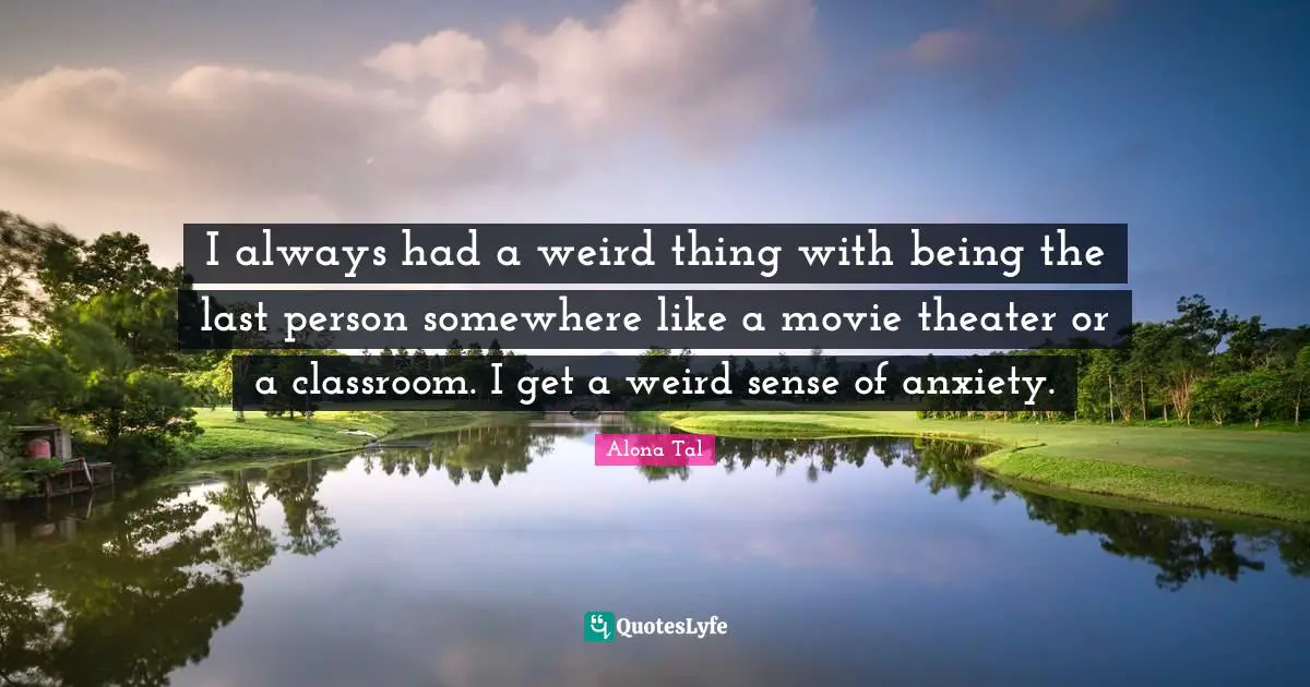 I always had a weird thing with being the last person somewhere like a movie theater or a classroom. I get a weird sense of anxiety.