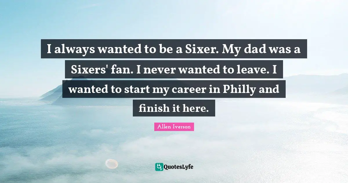 Allen Iverson Quotes: "I always wanted to be a Sixer. My dad was a Sixers' fan. I never wanted to leave. I wanted to start my career in Philly and finish it here."