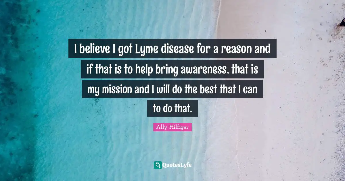 I believe I got Lyme disease for a reason and if that is to help bring awareness, that is my mission and I will do the best that I can to do that.