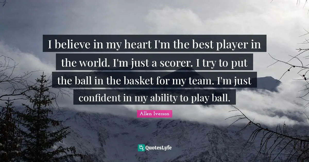 Allen Iverson Quotes: "I believe in my heart I'm the best player in the world. I'm just a scorer. I try to put the ball in the basket for my team. I'm just confident in my ability to play ball."