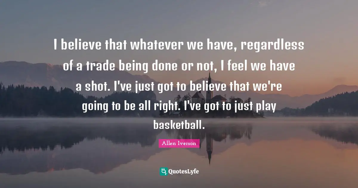 Being Done Quotes: "I believe that whatever we have, regardless of a trade being done or not, I feel we have a shot. I've just got to believe that we're going to be all right. I've got to just play basketball."