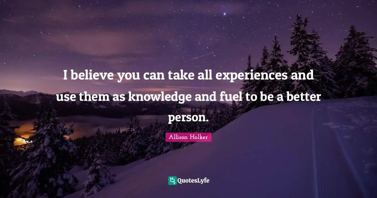 I believe you can take all experiences and use them as knowledge and fuel to be a better person.