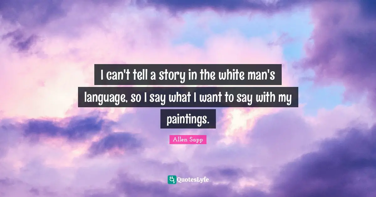 I can't tell a story in the white man's language, so I say what I want to say with my paintings.
