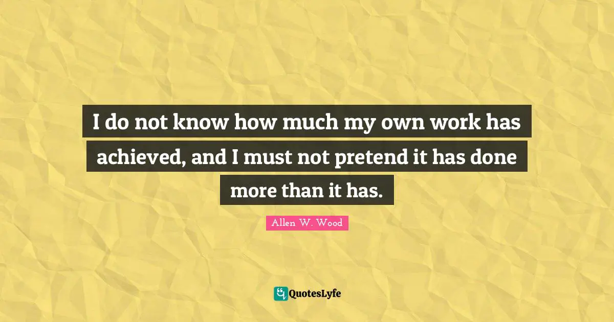 Allen W. Wood Quotes: "I do not know how much my own work has achieved, and I must not pretend it has done more than it has."