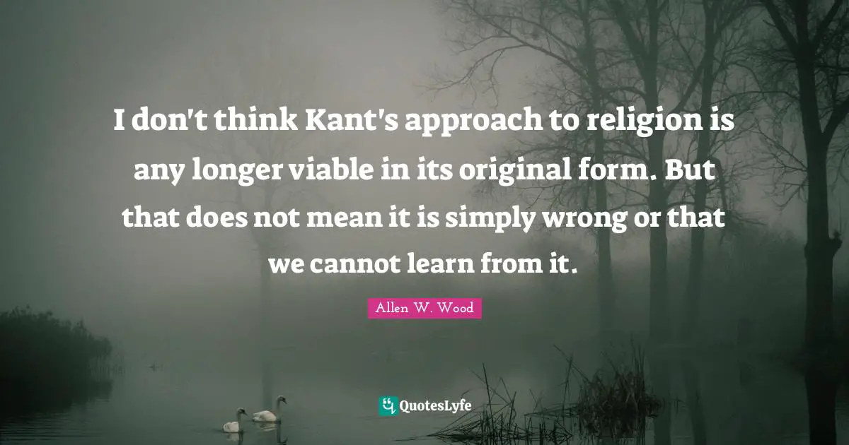 Allen W. Wood Quotes: "I don't think Kant's approach to religion is any longer viable in its original form. But that does not mean it is simply wrong or that we cannot learn from it."