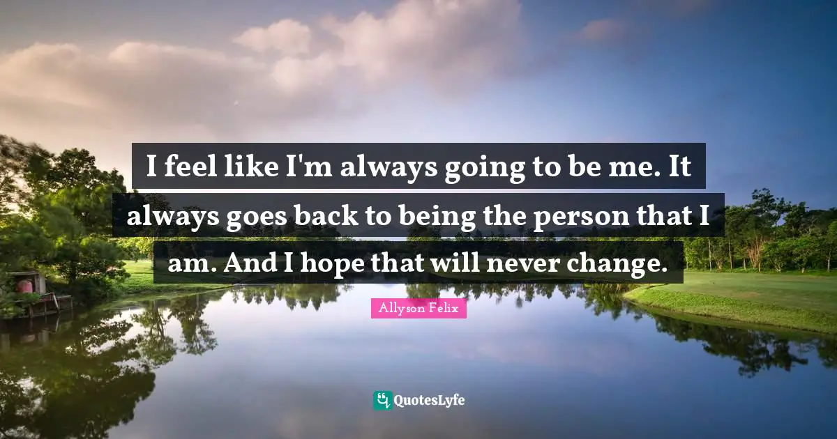 Allyson Felix Quotes: "I feel like I'm always going to be me. It always goes back to being the person that I am. And I hope that will never change."