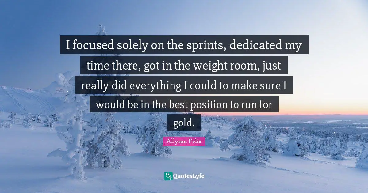 Allyson Felix Quotes: "I focused solely on the sprints, dedicated my time there, got in the weight room, just really did everything I could to make sure I would be in the best position to run for gold."