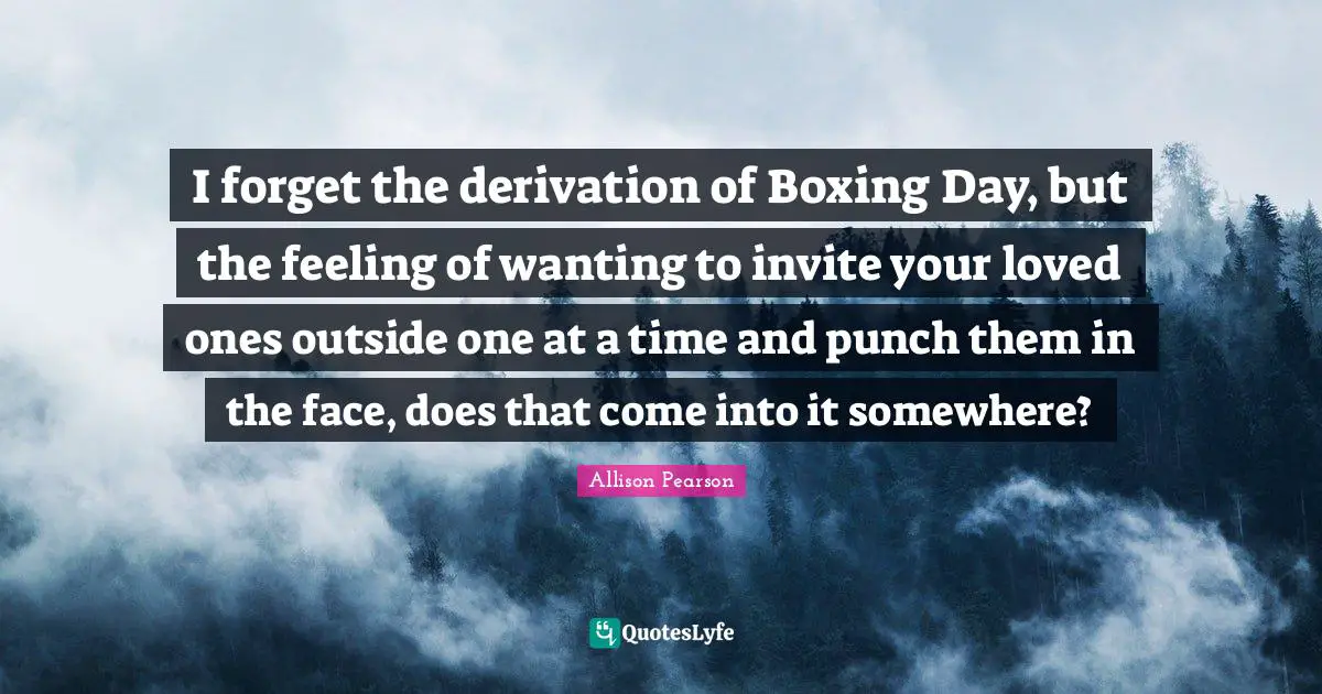 I forget the derivation of Boxing Day, but the feeling of wanting to invite your loved ones outside one at a time and punch them in the face, does that come into it somewhere?