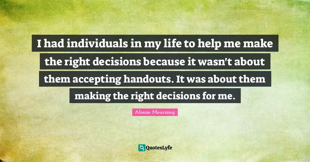 I had individuals in my life to help me make the right decisions because it wasn't about them accepting handouts. It was about them making the right decisions for me.