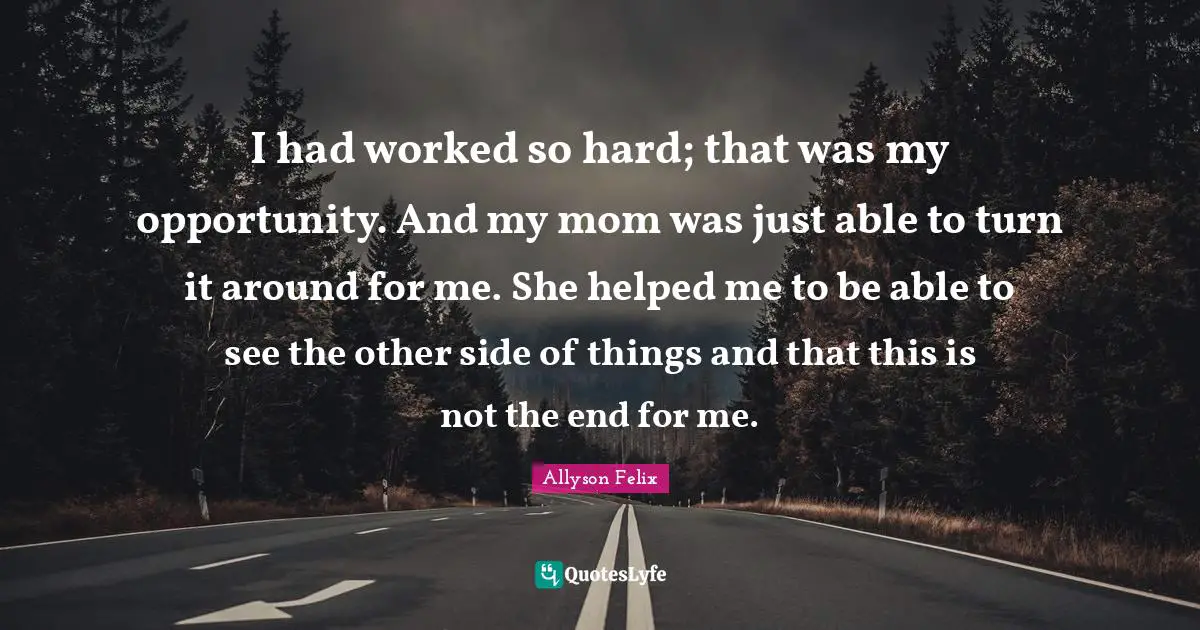 I had worked so hard; that was my opportunity. And my mom was just able to turn it around for me. She helped me to be able to see the other side of things and that this is not the end for me.