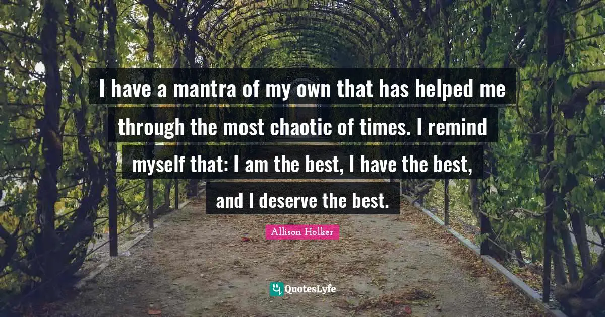 I have a mantra of my own that has helped me through the most chaotic of times. I remind myself that: I am the best, I have the best, and I deserve the best.