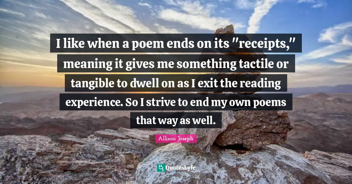 I like when a poem ends on its "receipts," meaning it gives me something tactile or tangible to dwell on as I exit the reading experience. So I strive to end my own poems that way as well.