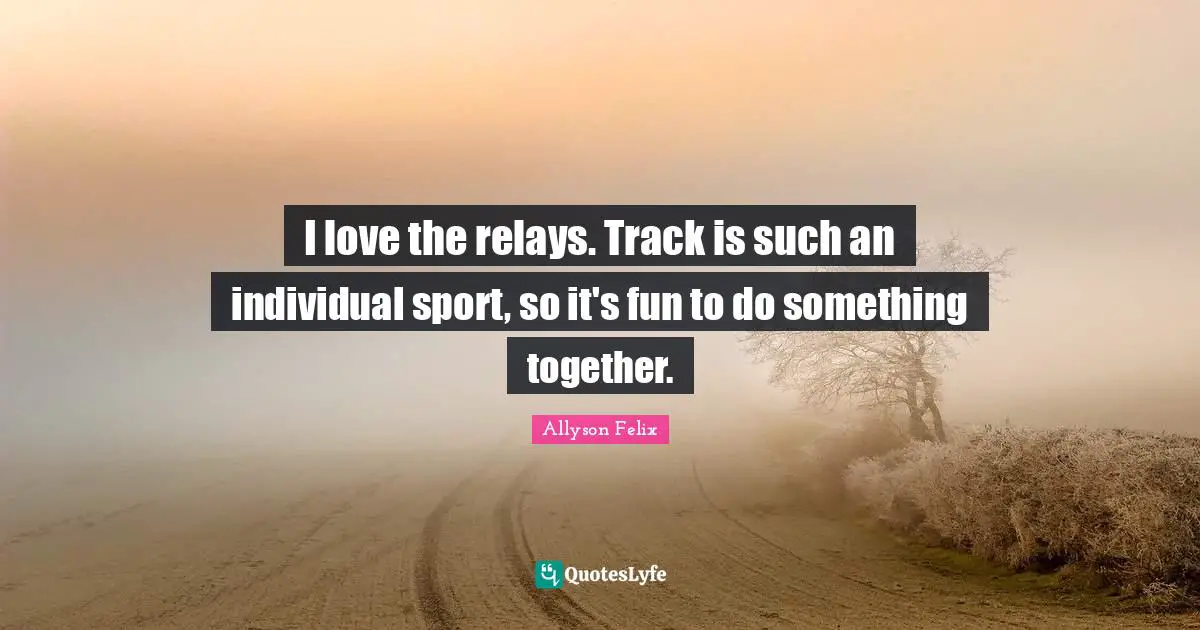 Allyson Felix Quotes: "I love the relays. Track is such an individual sport, so it's fun to do something together."