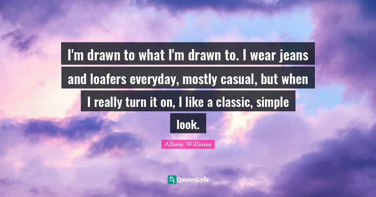 I'm drawn to what I'm drawn to. I wear jeans and loafers everyday, mostly casual, but when I really turn it on, I like a classic, simple look.