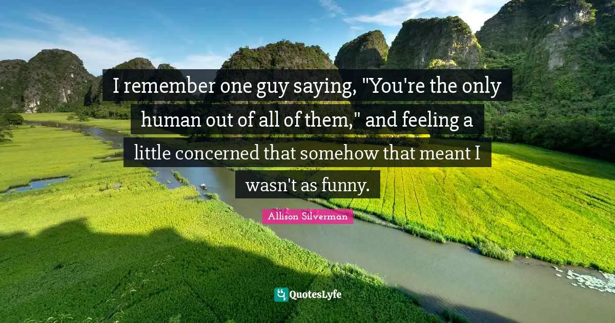 I remember one guy saying, "You're the only human out of all of them," and feeling a little concerned that somehow that meant I wasn't as funny.