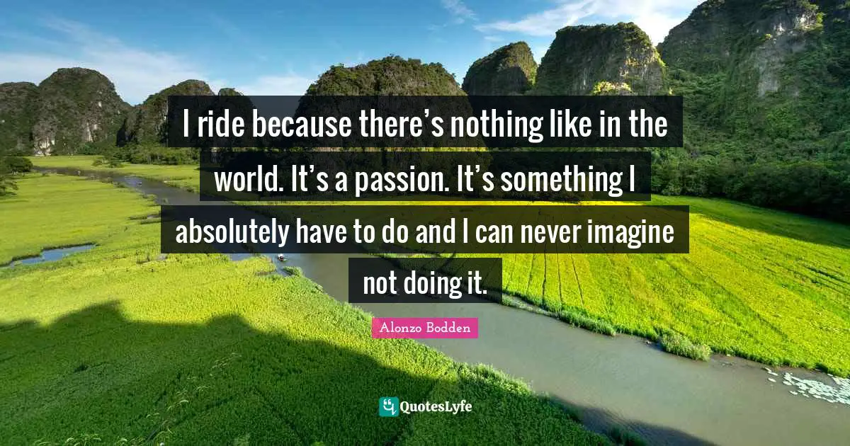 I ride because there’s nothing like in the world. It’s a passion. It’s something I absolutely have to do and I can never imagine not doing it.