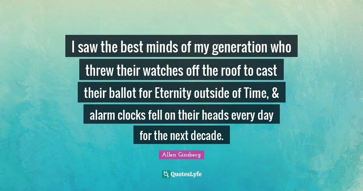 I saw the best minds of my generation who threw their watches off the roof to cast their ballot for Eternity outside of Time, & alarm clocks fell on their heads every day for the next decade.