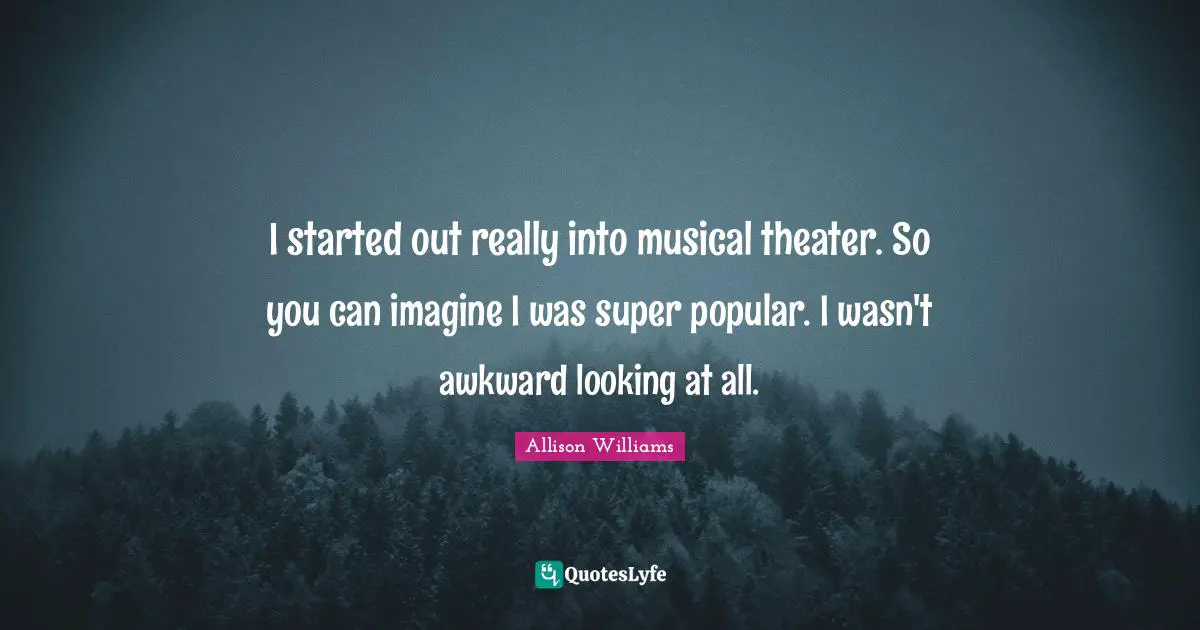 I started out really into musical theater. So you can imagine I was super popular. I wasn't awkward looking at all.
