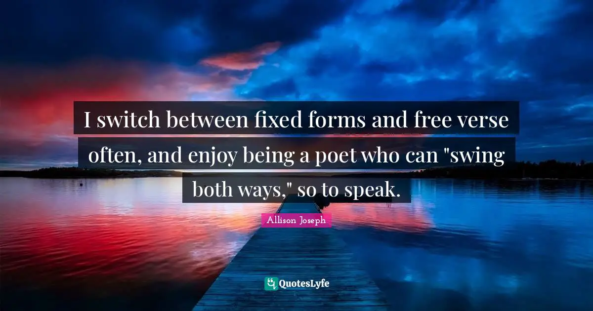 I switch between fixed forms and free verse often, and enjoy being a poet who can "swing both ways," so to speak.