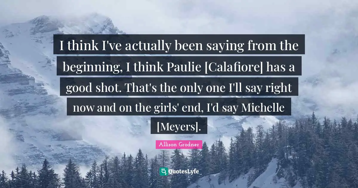 I think I've actually been saying from the beginning, I think Paulie [Calafiore] has a good shot. That's the only one I'll say right now and on the girls' end, I'd say Michelle [Meyers].