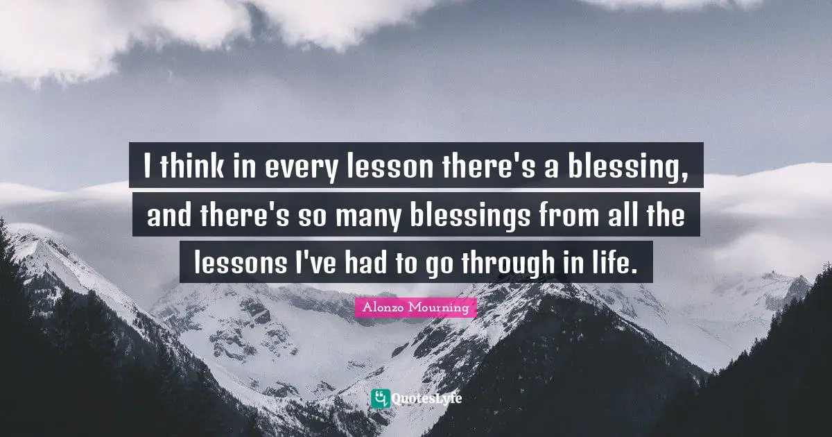 I think in every lesson there's a blessing, and there's so many blessings from all the lessons I've had to go through in life.