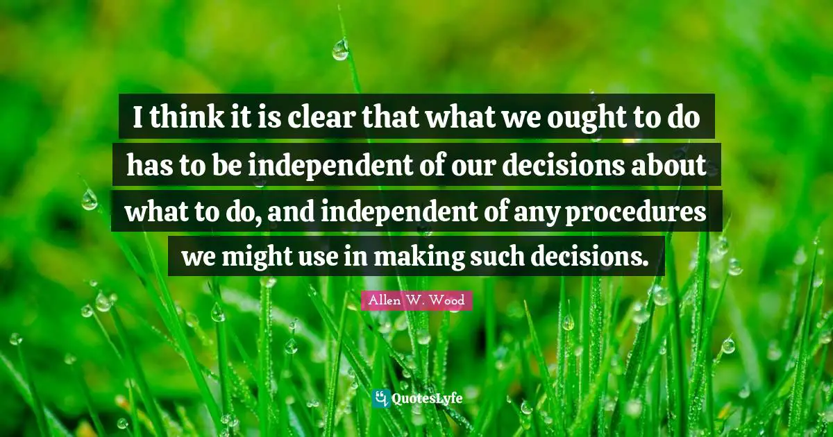 Allen W. Wood Quotes: "I think it is clear that what we ought to do has to be independent of our decisions about what to do, and independent of any procedures we might use in making such decisions."