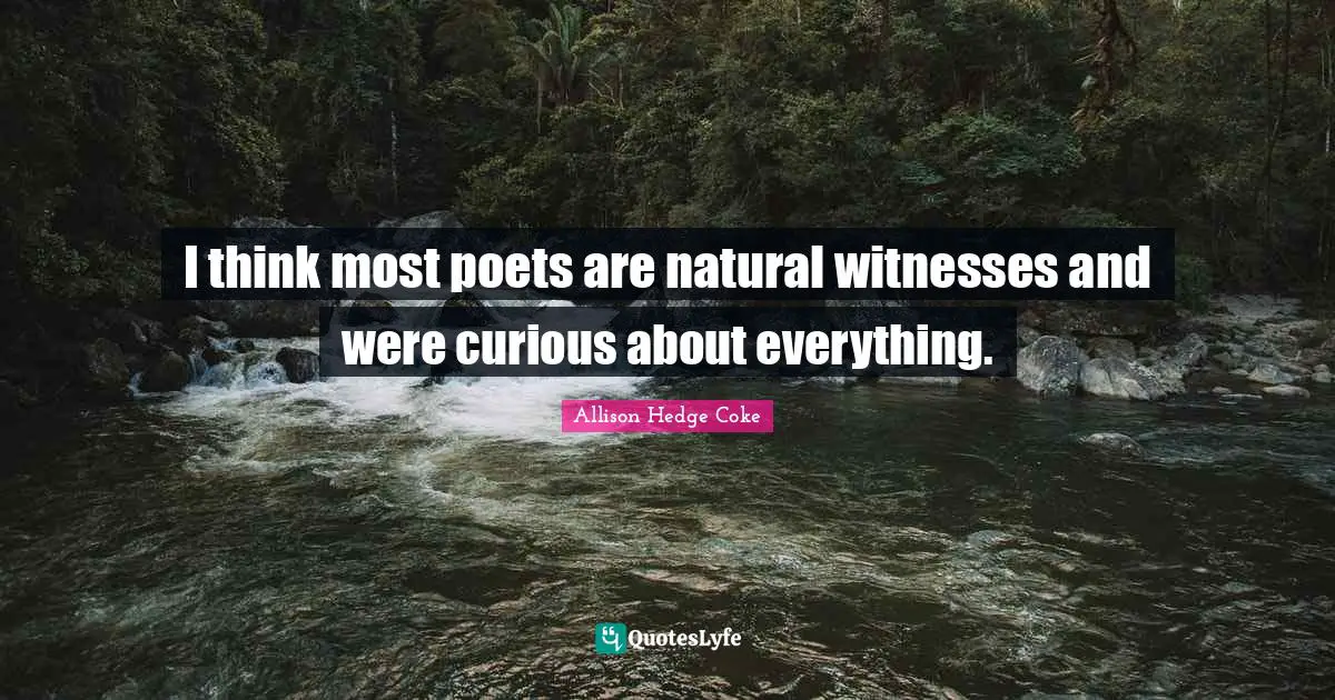 I think most poets are natural witnesses and were curious about everything.