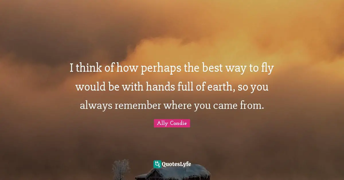 Came Quotes: "I think of how perhaps the best way to fly would be with hands full of earth, so you always remember where you came from."