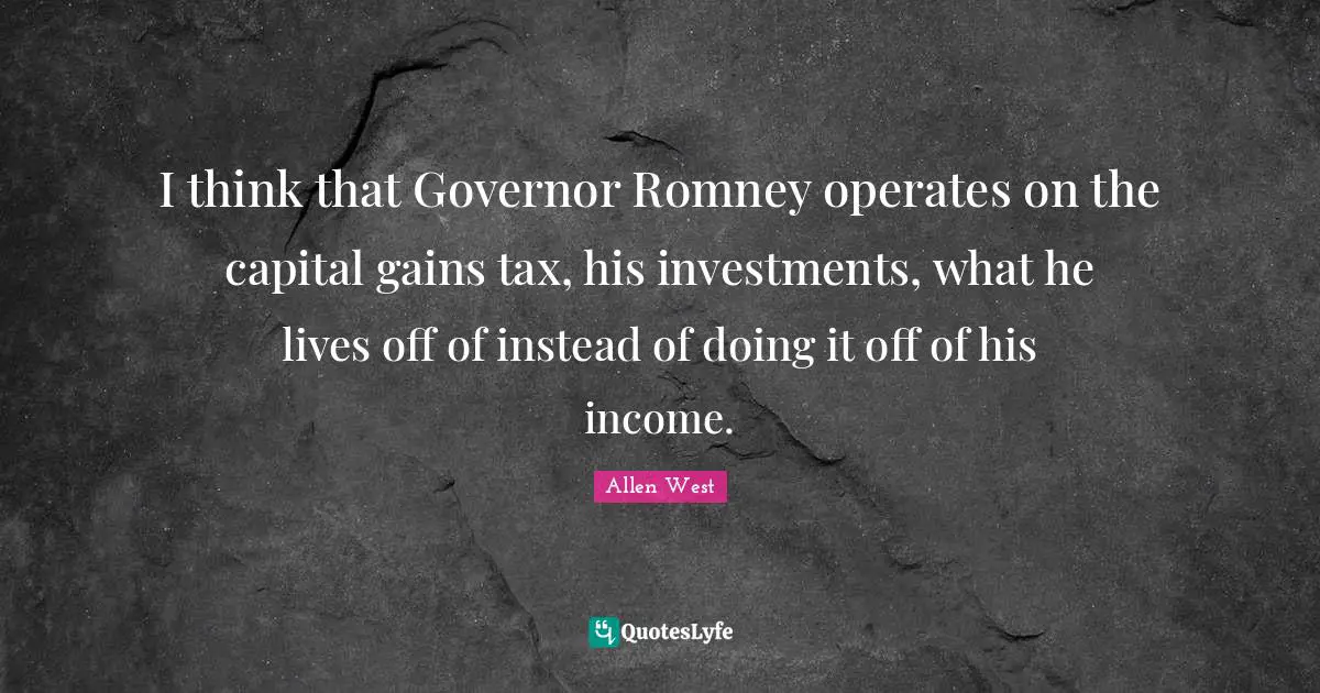 I think that Governor Romney operates on the capital gains tax, his investments, what he lives off of instead of doing it off of his income.