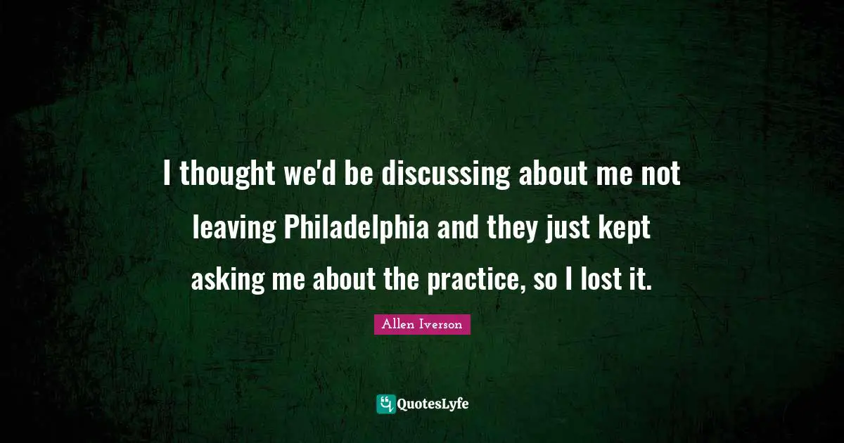 I thought we'd be discussing about me not leaving Philadelphia and they just kept asking me about the practice, so I lost it.
