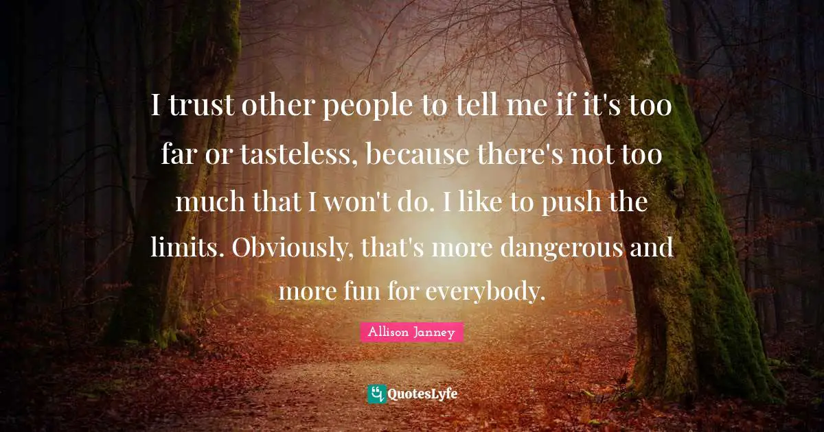 I trust other people to tell me if it's too far or tasteless, because there's not too much that I won't do. I like to push the limits. Obviously, that's more dangerous and more fun for everybody.