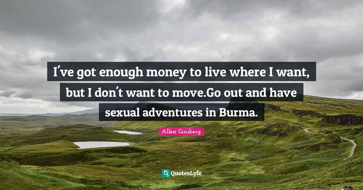 I've got enough money to live where I want, but I don't want to move.Go out and have sexual adventures in Burma.