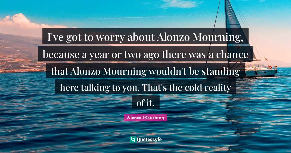 I've got to worry about Alonzo Mourning, because a year or two ago there was a chance that Alonzo Mourning wouldn't be standing here talking to you. That's the cold reality of it.