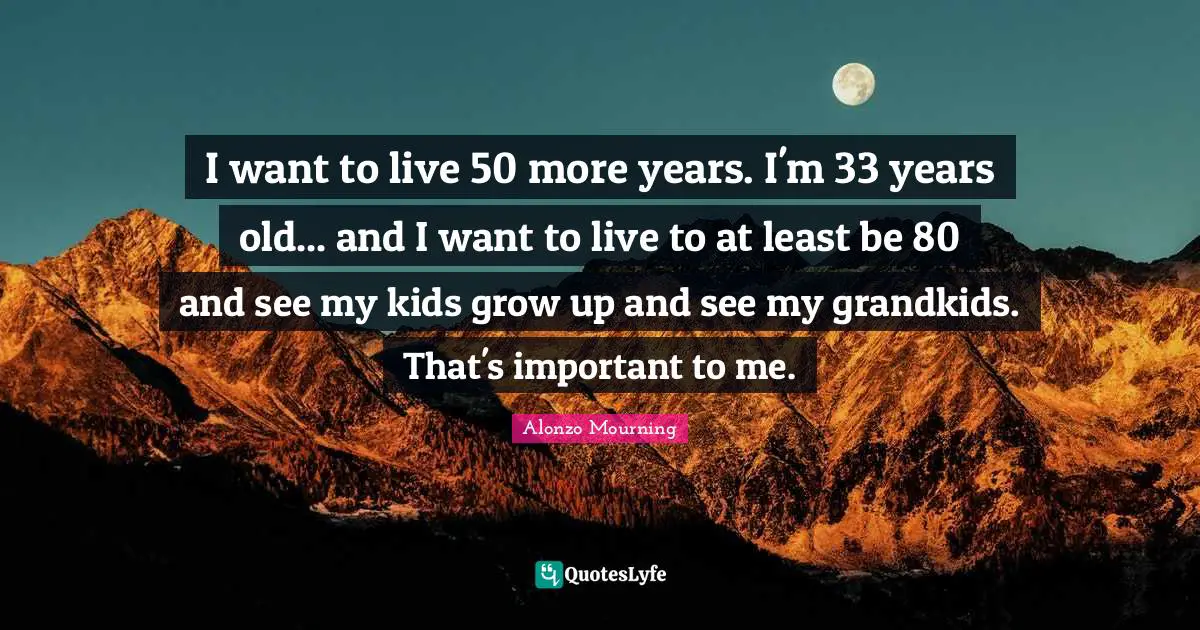 I want to live 50 more years. I'm 33 years old... and I want to live to at least be 80 and see my kids grow up and see my grandkids. That's important to me.
