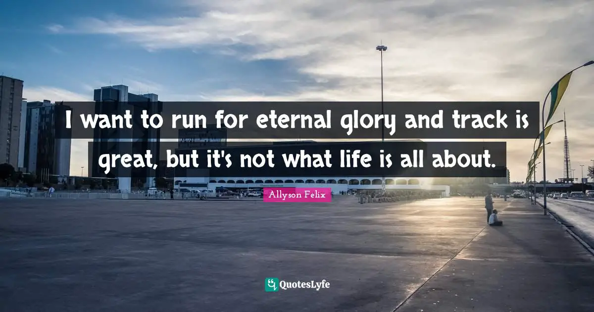 Allyson Felix Quotes: "I want to run for eternal glory and track is great, but it's not what life is all about."