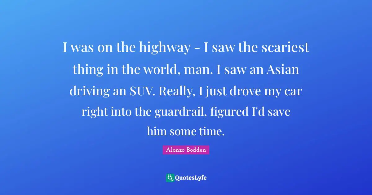 I was on the highway - I saw the scariest thing in the world, man. I saw an Asian driving an SUV. Really, I just drove my car right into the guardrail, figured I'd save him some time.