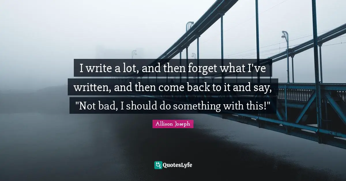I write a lot, and then forget what I've written, and then come back to it and say, "Not bad, I should do something with this!"
