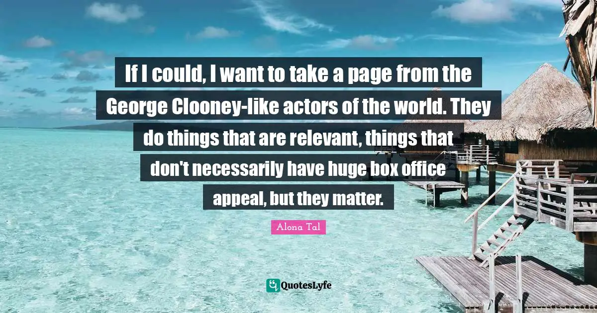 If I could, I want to take a page from the George Clooney-like actors of the world. They do things that are relevant, things that don't necessarily have huge box office appeal, but they matter.
