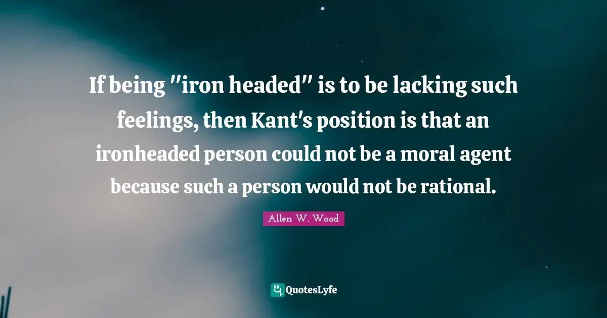 Allen W. Wood Quotes: "If being "iron headed" is to be lacking such feelings, then Kant's position is that an ironheaded person could not be a moral agent because such a person would not be rational."